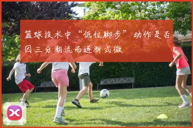 篮球技术中“低位脚步”动作是否因三分潮流而逐渐式微