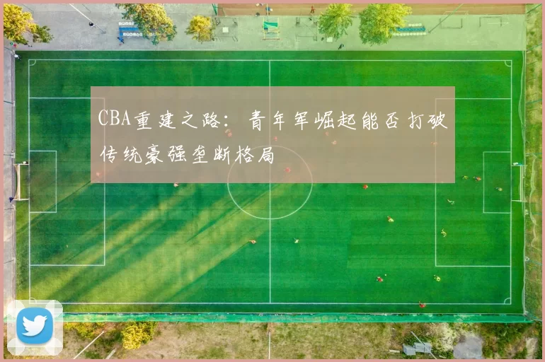 CBA重建之路:青年军崛起能否打破传统豪强垄断格局