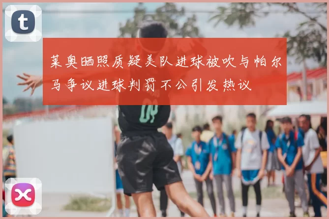 莱奥晒照质疑美队进球被吹与帕尔马争议进球判罚不公引发热议