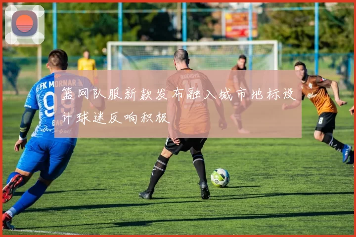 篮网队服新款发布融入城市地标设计球迷反响积极