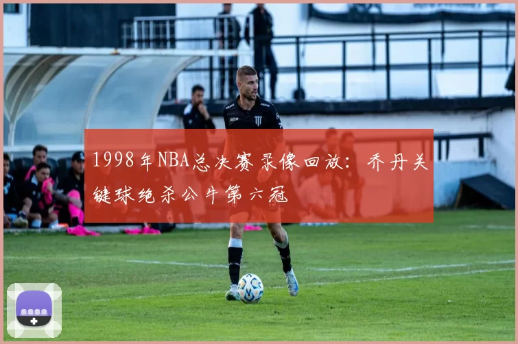 1998年NBA总决赛录像回放:乔丹关键球绝杀公牛第六冠