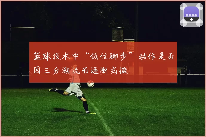 篮球技术中“低位脚步”动作是否因三分潮流而逐渐式微