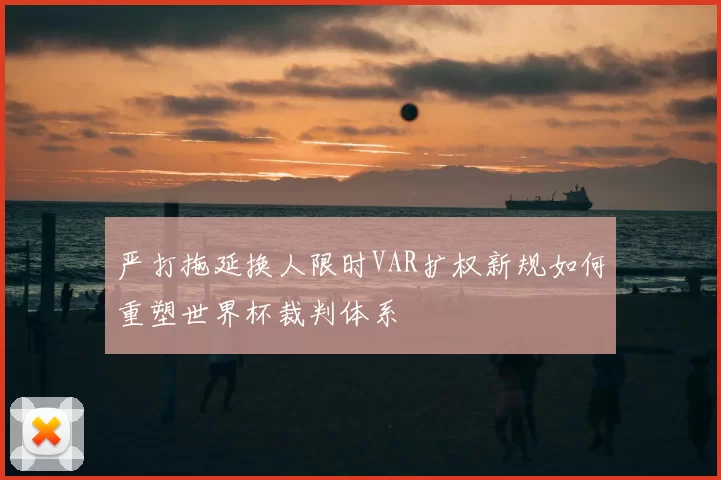 严打拖延换人限时VAR扩权新规如何重塑世界杯裁判体系