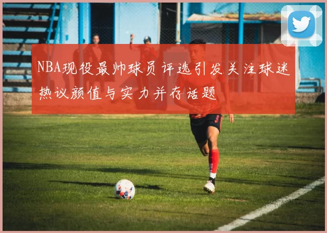 NBA现役最帅球员评选引发关注球迷热议颜值与实力并存话题