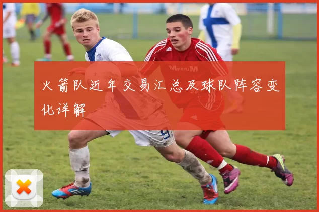 火箭队近年交易汇总及球队阵容变化详解