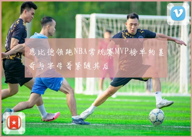 恩比德领跑NBA常规赛MVP榜单约基奇与字母哥紧随其后