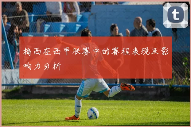 梅西在西甲联赛中的赛程表现及影响力分析