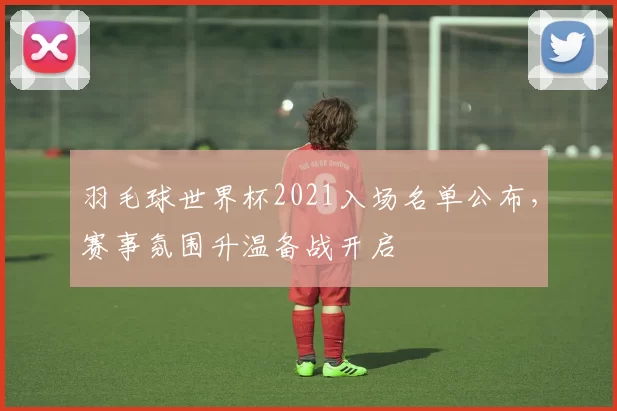 羽毛球世界杯2021入场名单公布，赛事氛围升温备战开启
