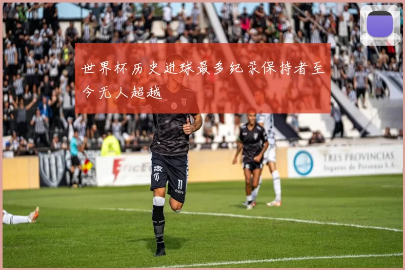 世界杯历史进球最多纪录保持者至今无人超越