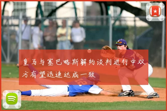 皇马与塞巴略斯解约谈判进行中双方有望迅速达成一致