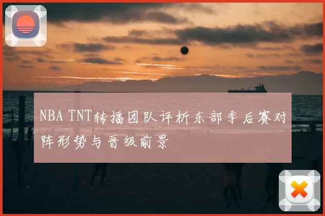 NBA TNT转播团队评析东部季后赛对阵形势与晋级前景