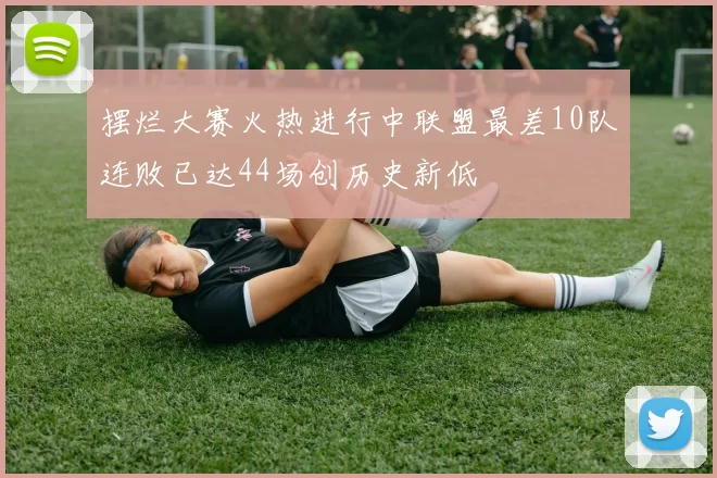 摆烂大赛火热进行中联盟最差10队连败已达44场创历史新低