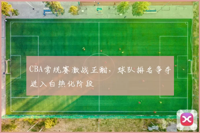 CBA常规赛激战正酣，球队排名争夺进入白热化阶段