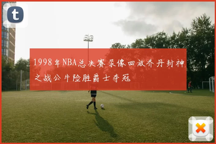 1998年NBA总决赛录像回放乔丹封神之战公牛险胜爵士夺冠