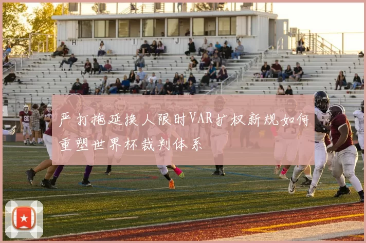 严打拖延换人限时VAR扩权新规如何重塑世界杯裁判体系