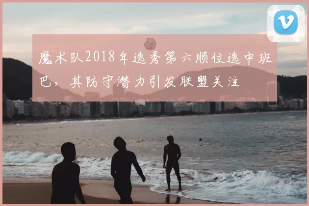 魔术队2018年选秀第六顺位选中班巴，其防守潜力引发联盟关注