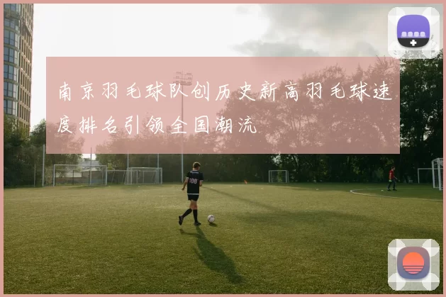 南京羽毛球队创历史新高羽毛球速度排名引领全国潮流