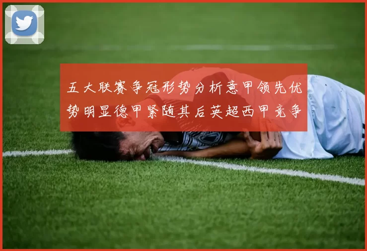 五大联赛争冠形势分析意甲领先优势明显德甲紧随其后英超西甲竞争激烈