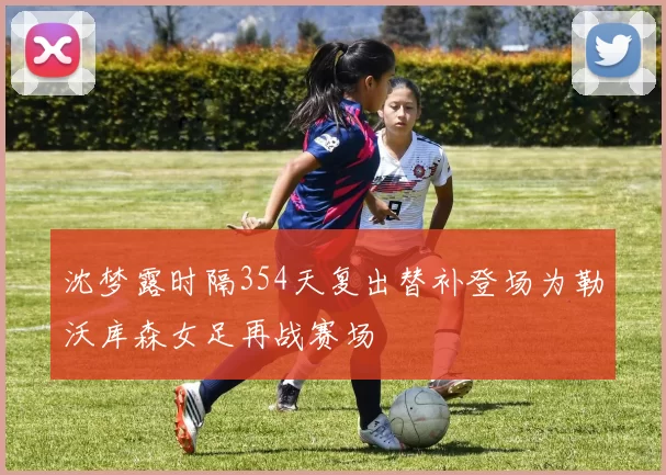 沈梦露时隔354天复出替补登场为勒沃库森女足再战赛场