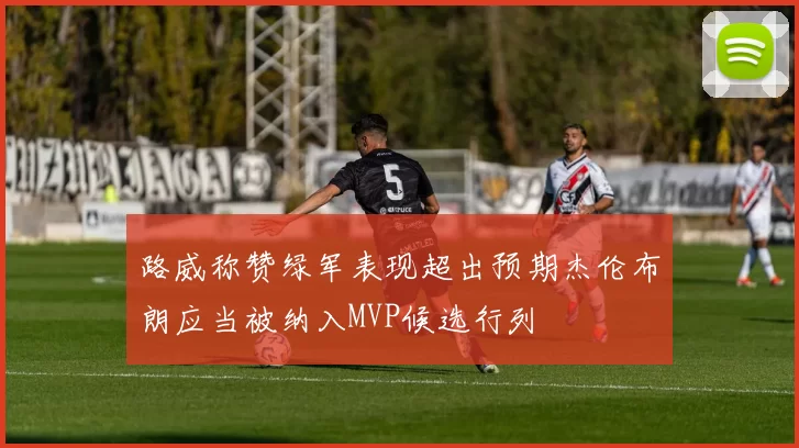 路威称赞绿军表现超出预期杰伦布朗应当被纳入MVP候选行列