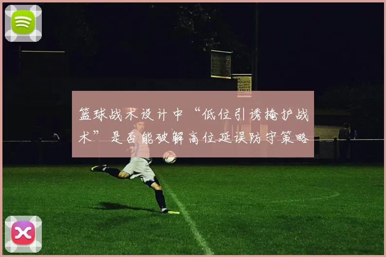 篮球战术设计中“低位引诱掩护战术”是否能破解高位延误防守策略