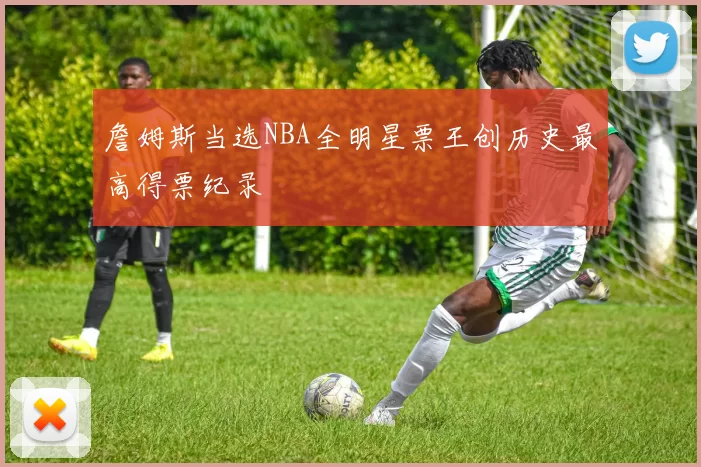 詹姆斯当选NBA全明星票王创历史最高得票纪录