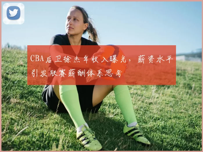 CBA后卫徐杰年收入曝光,薪资水平引发联赛薪酬体系思考
