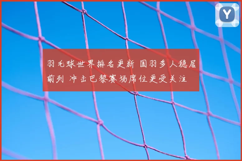 羽毛球世界排名更新 国羽多人稳居前列 冲击巴黎赛场席位更受关注