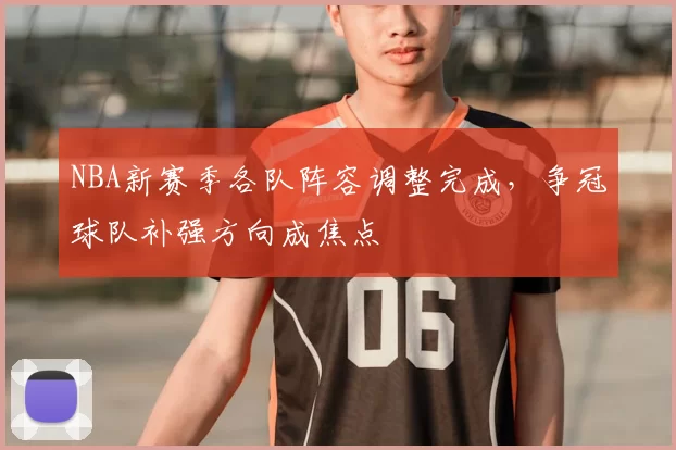 NBA新赛季各队阵容调整完成，争冠球队补强方向成焦点