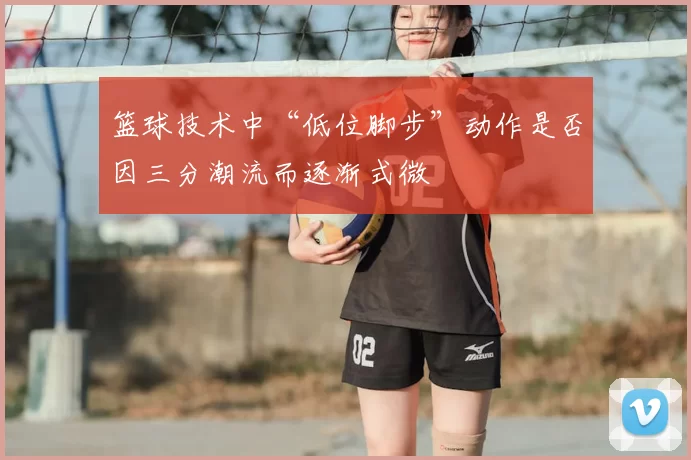 篮球技术中“低位脚步”动作是否因三分潮流而逐渐式微