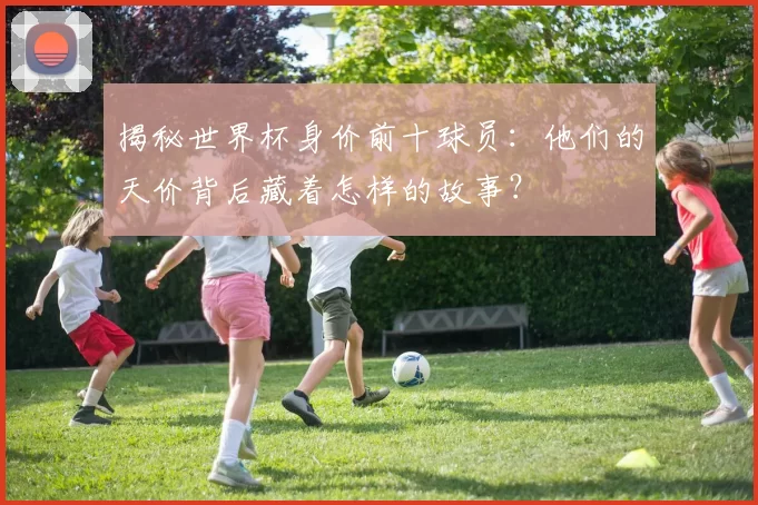 揭秘世界杯身价前十球员：他们的天价背后藏着怎样的故事？