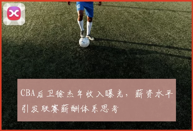 CBA后卫徐杰年收入曝光,薪资水平引发联赛薪酬体系思考