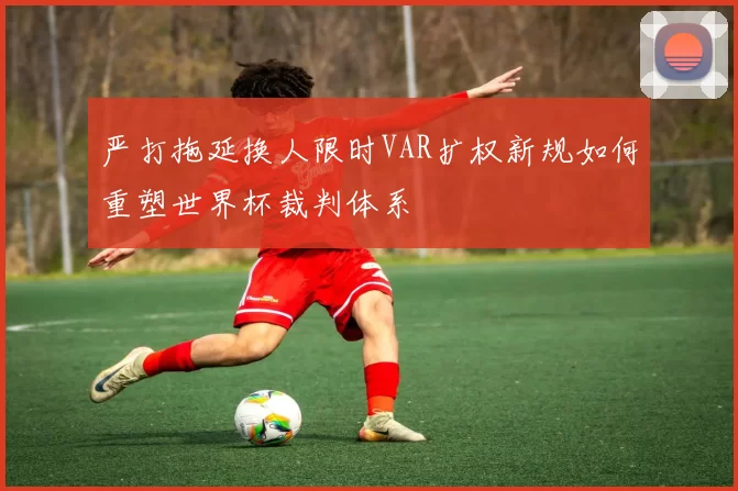 严打拖延换人限时VAR扩权新规如何重塑世界杯裁判体系