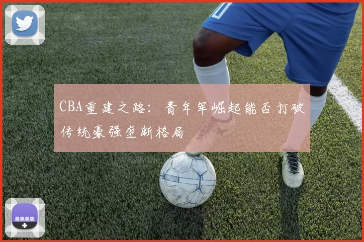 CBA重建之路:青年军崛起能否打破传统豪强垄断格局