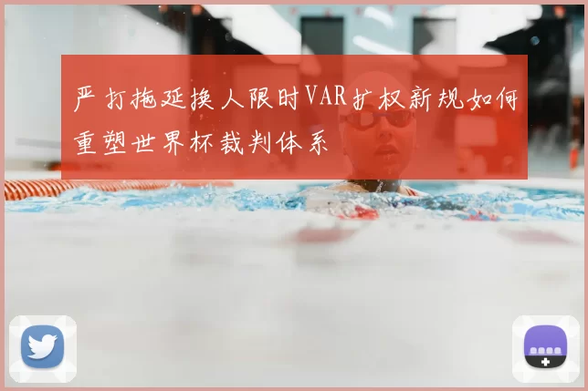 严打拖延换人限时VAR扩权新规如何重塑世界杯裁判体系