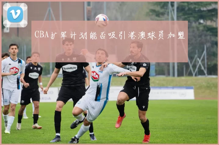 CBA扩军计划能否吸引港澳球员加盟