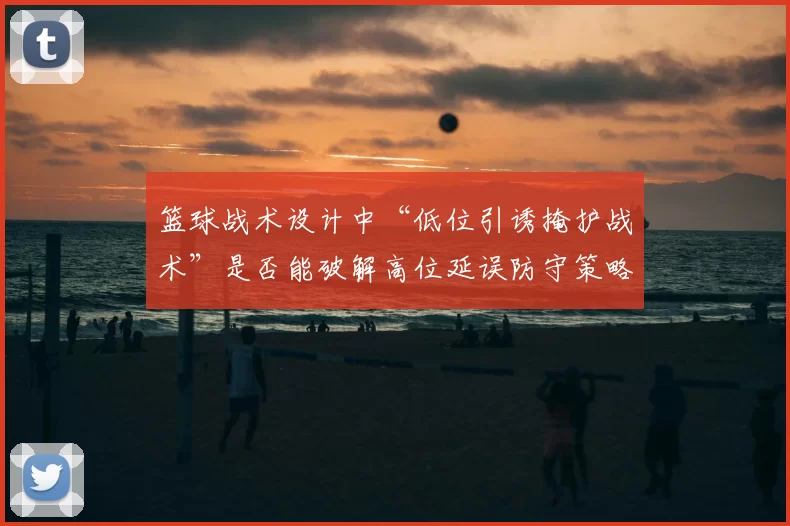 篮球战术设计中“低位引诱掩护战术”是否能破解高位延误防守策略