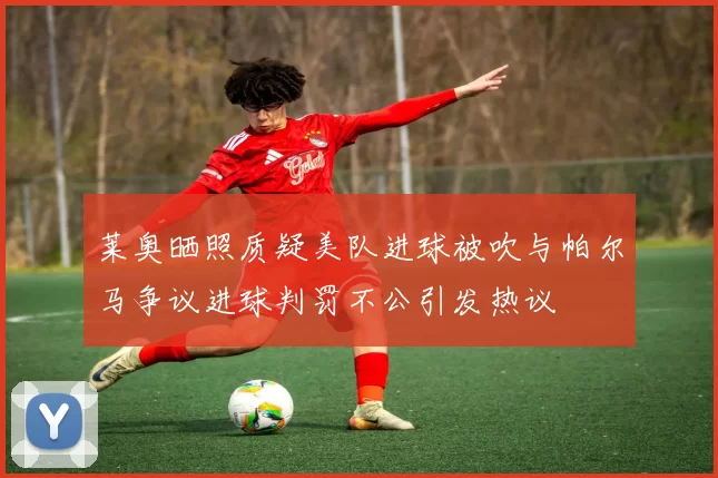 莱奥晒照质疑美队进球被吹与帕尔马争议进球判罚不公引发热议