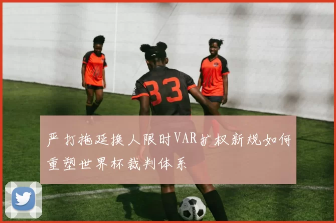 严打拖延换人限时VAR扩权新规如何重塑世界杯裁判体系