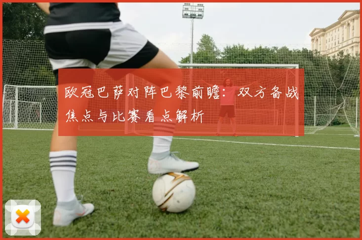 欧冠巴萨对阵巴黎前瞻：双方备战焦点与比赛看点解析