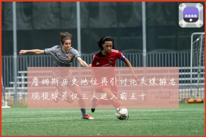 詹姆斯历史地位再引讨论美媒排名现役球员仅三人进入前五十