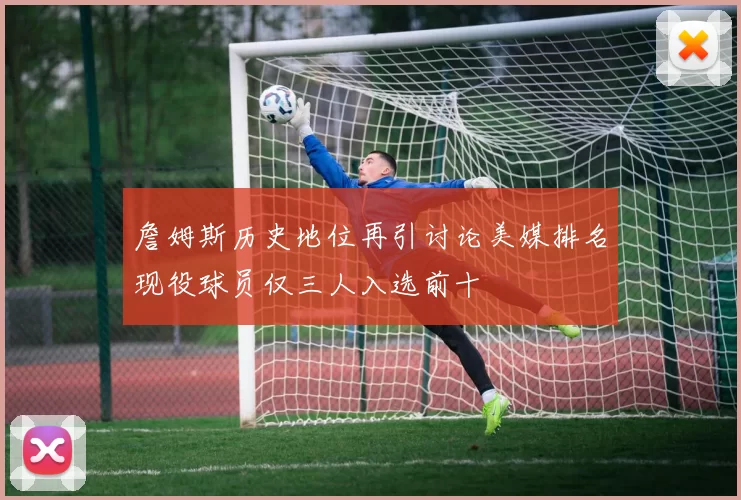 詹姆斯历史地位再引讨论美媒排名现役球员仅三人入选前十