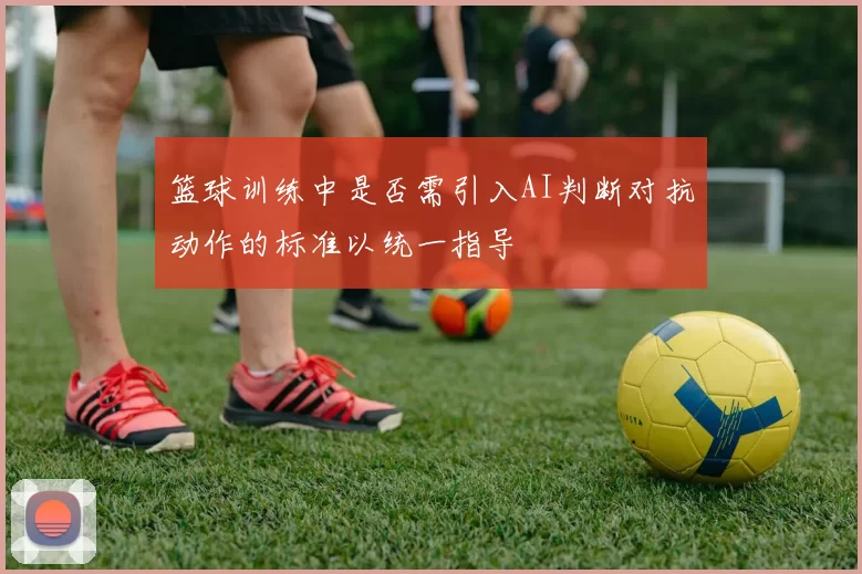篮球训练中是否需引入AI判断对抗动作的标准以统一指导