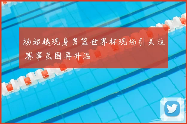 杨超越现身男篮世界杯现场引关注 赛事氛围再升温