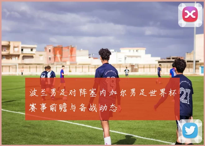 波兰男足对阵塞内加尔男足世界杯赛事前瞻与备战动态