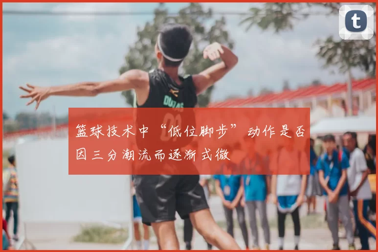 篮球技术中“低位脚步”动作是否因三分潮流而逐渐式微