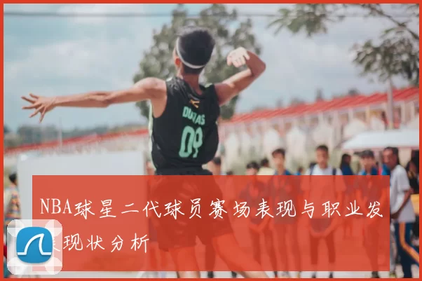 NBA球星二代球员赛场表现与职业发展现状分析