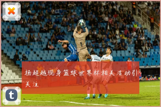 杨超越现身篮球世界杯相关活动引关注