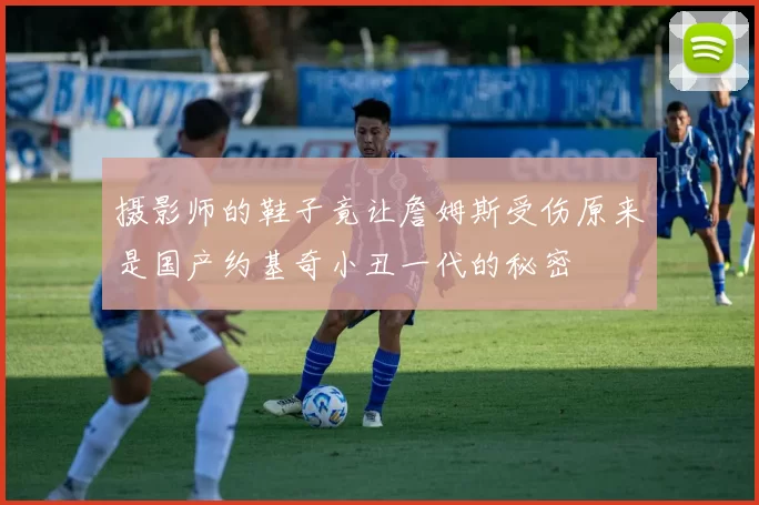 摄影师的鞋子竟让詹姆斯受伤原来是国产约基奇小丑一代的秘密