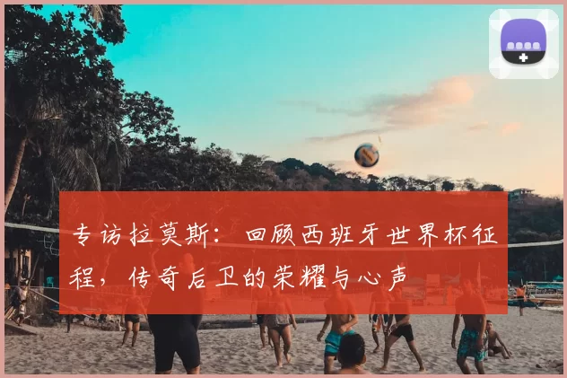 专访拉莫斯：回顾西班牙世界杯征程，传奇后卫的荣耀与心声